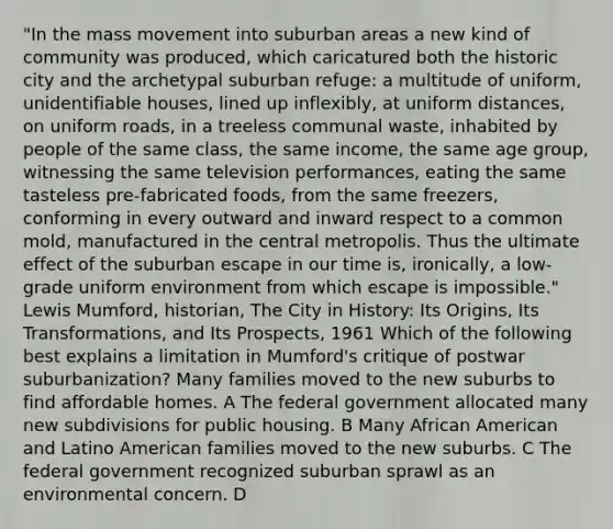 "In the mass movement into suburban areas a new kind of community was produced, which caricatured both the historic city and the archetypal suburban refuge: a multitude of uniform, unidentifiable houses, lined up inflexibly, at uniform distances, on uniform roads, in a treeless communal waste, inhabited by people of the same class, the same income, the same age group, witnessing the same television performances, eating the same tasteless pre-fabricated foods, from the same freezers, conforming in every outward and inward respect to a common mold, manufactured in the central metropolis. Thus the ultimate effect of the suburban escape in our time is, ironically, a low-grade uniform environment from which escape is impossible." Lewis Mumford, historian, The City in History: Its Origins, Its Transformations, and Its Prospects, 1961 Which of the following best explains a limitation in Mumford's critique of postwar suburbanization? Many families moved to the new suburbs to find affordable homes. A The federal government allocated many new subdivisions for public housing. B Many African American and Latino American families moved to the new suburbs. C The federal government recognized suburban sprawl as an environmental concern. D