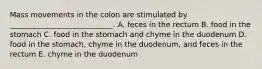 Mass movements in the colon are stimulated by ____________________________. A. feces in the rectum B. food in the stomach C. food in the stomach and chyme in the duodenum D. food in the stomach, chyme in the duodenum, and feces in the rectum E. chyme in the duodenum