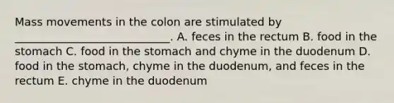 Mass movements in the colon are stimulated by ____________________________. A. feces in the rectum B. food in the stomach C. food in the stomach and chyme in the duodenum D. food in the stomach, chyme in the duodenum, and feces in the rectum E. chyme in the duodenum