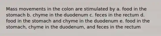 Mass movements in the colon are stimulated by a. food in the stomach b. chyme in the duodenum c. feces in the rectum d. food in the stomach and chyme in the duodenum e. food in the stomach, chyme in the duodenum, and feces in the rectum