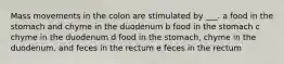 Mass movements in the colon are stimulated by ___. a food in the stomach and chyme in the duodenum b food in the stomach c chyme in the duodenum d food in the stomach, chyme in the duodenum, and feces in the rectum e feces in the rectum