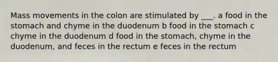 Mass movements in the colon are stimulated by ___. a food in the stomach and chyme in the duodenum b food in the stomach c chyme in the duodenum d food in the stomach, chyme in the duodenum, and feces in the rectum e feces in the rectum