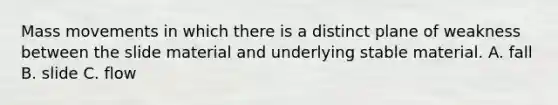 Mass movements in which there is a distinct plane of weakness between the slide material and underlying stable material. A. fall B. slide C. flow