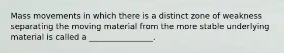 Mass movements in which there is a distinct zone of weakness separating the moving material from the more stable underlying material is called a ________________.