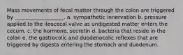 Mass movements of fecal matter through the colon are triggered by ___________________. a. sympathetic innervation b. pressure applied to the ileocecal valve as undigested matter enters the cecum. c. the hormone, secretin d. bacteria that reside in the colon e. the gastrocolic and duodenocolic reflexes that are triggered by digesta entering the stomach and duodenum.