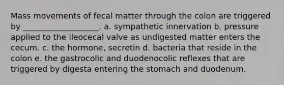 Mass movements of fecal matter through the colon are triggered by ___________________. a. sympathetic innervation b. pressure applied to the ileocecal valve as undigested matter enters the cecum. c. the hormone, secretin d. bacteria that reside in the colon e. the gastrocolic and duodenocolic reflexes that are triggered by digesta entering the stomach and duodenum.