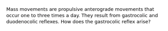 Mass movements are propulsive anterograde movements that occur one to three times a day. They result from gastrocolic and duodenocolic reflexes. How does the gastrocolic reflex arise?
