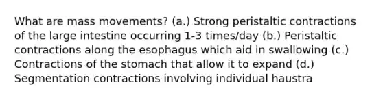 What are mass movements? (a.) Strong peristaltic contractions of the large intestine occurring 1-3 times/day (b.) Peristaltic contractions along the esophagus which aid in swallowing (c.) Contractions of the stomach that allow it to expand (d.) Segmentation contractions involving individual haustra