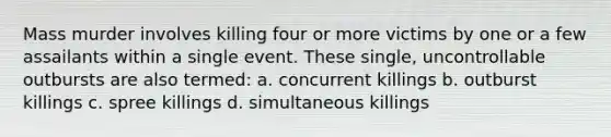 Mass murder involves killing four or more victims by one or a few assailants within a single event. These single, uncontrollable outbursts are also termed: a. concurrent killings b. outburst killings c. spree killings d. simultaneous killings