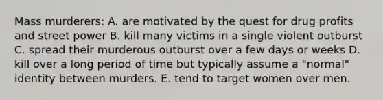 Mass murderers: A. are motivated by the quest for drug profits and street power B. kill many victims in a single violent outburst C. spread their murderous outburst over a few days or weeks D. kill over a long period of time but typically assume a "normal" identity between murders. E. tend to target women over men.