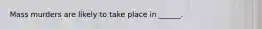 Mass murders are likely to take place in ______.