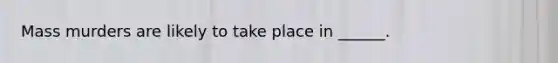 Mass murders are likely to take place in ______.