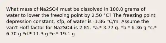 What mass of Na2SO4 must be dissolved in 100.0 grams of water to lower the freezing point by 2.50 °C? The freezing point depression constant, Kfp, of water is -1.86 °C/m. Assume the van't Hoff factor for Na2SO4 is 2.85. *a.* 3.77 g. *b.* 6.36 g *c.* 6.70 g *d.* 11.3 g *e.* 19.1 g