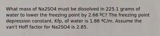 What mass of Na2SO4 must be dissolved in 225.1 grams of water to lower the freezing point by 2.66 ºC? The freezing point depression constant, Kfp, of water is 1.86 ºC/m. Assume the van't Hoff factor for Na2SO4 is 2.85.