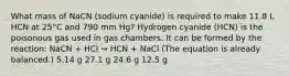 What mass of NaCN (sodium cyanide) is required to make 11.8 L HCN at 25°C and 790 mm Hg? Hydrogen cyanide (HCN) is the poisonous gas used in gas chambers. It can be formed by the reaction: NaCN + HCl → HCN + NaCl (The equation is already balanced.) 5.14 g 27.1 g 24.6 g 12.5 g