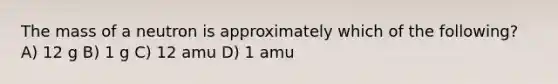 The mass of a neutron is approximately which of the following? A) 12 g B) 1 g C) 12 amu D) 1 amu