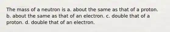 The mass of a neutron is a. about the same as that of a proton. b. about the same as that of an electron. c. double that of a proton. d. double that of an electron.