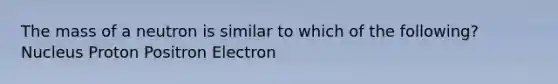 The mass of a neutron is similar to which of the following? Nucleus Proton Positron Electron