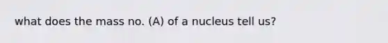 what does the mass no. (A) of a nucleus tell us?