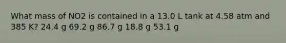 What mass of NO2 is contained in a 13.0 L tank at 4.58 atm and 385 K? 24.4 g 69.2 g 86.7 g 18.8 g 53.1 g