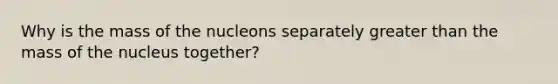 Why is the mass of the nucleons separately greater than the mass of the nucleus together?