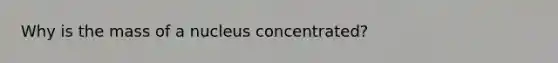 Why is the mass of a nucleus concentrated?