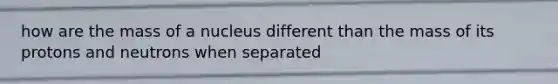 how are the mass of a nucleus different than the mass of its protons and neutrons when separated