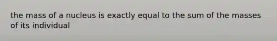 the mass of a nucleus is exactly equal to the sum of the masses of its individual