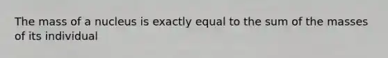 The mass of a nucleus is exactly equal to the sum of the masses of its individual