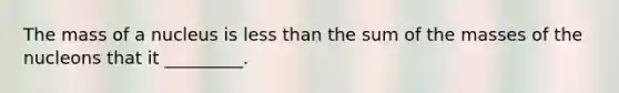 The mass of a nucleus is less than the sum of the masses of the nucleons that it _________.