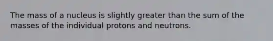 The mass of a nucleus is slightly greater than the sum of the masses of the individual protons and neutrons.