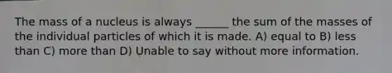 The mass of a nucleus is always ______ the sum of the masses of the individual particles of which it is made. A) equal to B) less than C) more than D) Unable to say without more information.