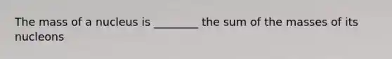 The mass of a nucleus is ________ the sum of the masses of its nucleons