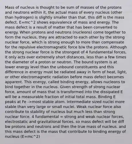 Mass of nucleus is thought to be sum of masses of the protons and neutrons within it, the actual mass of every nucleus (other than hydrogen) is slightly smaller than that. this diff is the mass defect. E=mc^2 shows equivalence of mass and energy. The mass defect is a result of matter that has been converted to energy. When protons and neutrons (nucleons) come together to form the nucleus, they are attracted to each other by the strong nuclear force, which is strong enough to more than compensate for the repulsive electromagnetic force b/w the protons. Although the strong nuclear force is the strongest of 4 fundamental forces, it only acts over extremely short distances, less than a few times the diameter of a proton or neutron. The bound system is at lower energy level than the unbound constituents and this difference in energy must be radiated away in form of heat, light, or other electromagnetic radiation before mass defect becomes apparent. This energy, called binding energy, allows nucleons to bind together in the nucleus. Given strength of strong nuclear force, amount of mass that is transformed into the dissipated E will be a measurable fraction of initial total mass. Binding E peaks at Fe ->most stable atom. Intermediate sized nuclei more stable than very large or small nuclei. Weak nuclear force also contribute to stability of nucleus but much less than strong nuclear force. 4 fundamental = strong and weak nuclear forces, electrostatic and gravitational forces. so mass defect will be diff bw protons and neutrons and then the true mass of nucleus. and this mass defect is the mass that contribute to binding energy of nucleus (E=mc^2)