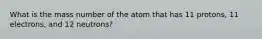 What is the mass number of the atom that has 11 protons, 11 electrons, and 12 neutrons?