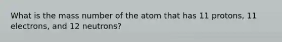 What is the mass number of the atom that has 11 protons, 11 electrons, and 12 neutrons?