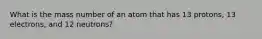 What is the mass number of an atom that has 13 protons, 13 electrons, and 12 neutrons?