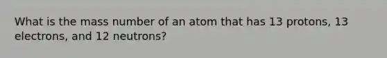 What is the mass number of an atom that has 13 protons, 13 electrons, and 12 neutrons?