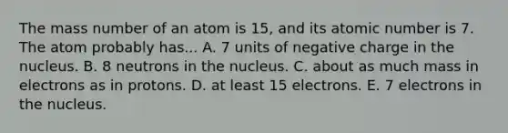 The mass number of an atom is 15, and its atomic number is 7. The atom probably has... A. 7 units of negative charge in the nucleus. B. 8 neutrons in the nucleus. C. about as much mass in electrons as in protons. D. at least 15 electrons. E. 7 electrons in the nucleus.