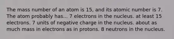 The mass number of an atom is 15, and its atomic number is 7. The atom probably has... 7 electrons in the nucleus. at least 15 electrons. 7 units of negative charge in the nucleus. about as much mass in electrons as in protons. 8 neutrons in the nucleus.