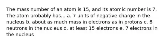 The mass number of an atom is 15, and its atomic number is 7. The atom probably has... a. 7 units of negative charge in the nucleus b. about as much mass in electrons as in protons c. 8 neutrons in the nucleus d. at least 15 electrons e. 7 electrons in the nucleus