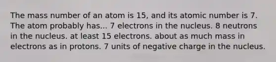 The mass number of an atom is 15, and its atomic number is 7. The atom probably has... 7 electrons in the nucleus. 8 neutrons in the nucleus. at least 15 electrons. about as much mass in electrons as in protons. 7 units of negative charge in the nucleus.