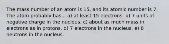 The mass number of an atom is 15, and its atomic number is 7. The atom probably has... a) at least 15 electrons. b) 7 units of negative charge in the nucleus. c) about as much mass in electrons as in protons. d) 7 electrons in the nucleus. e) 8 neutrons in the nucleus.