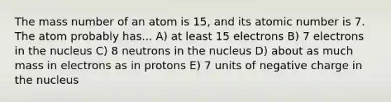 The mass number of an atom is 15, and its atomic number is 7. The atom probably has... A) at least 15 electrons B) 7 electrons in the nucleus C) 8 neutrons in the nucleus D) about as much mass in electrons as in protons E) 7 units of negative charge in the nucleus