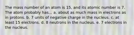 The mass number of an atom is 15, and its atomic number is 7. The atom probably has... a. about as much mass in electrons as in protons. b. 7 units of negative charge in the nucleus. c. at least 15 electrons. d. 8 neutrons in the nucleus. e. 7 electrons in the nucleus.