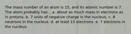 The mass number of an atom is 15, and its atomic number is 7. The atom probably has... a. about as much mass in electrons as in protons. b. 7 units of negative charge in the nucleus. c. 8 neutrons in the nucleus. d. at least 15 electrons. e. 7 electrons in the nucleus.