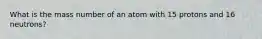 What is the mass number of an atom with 15 protons and 16 neutrons?