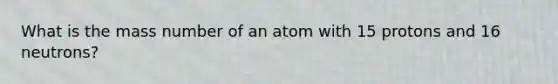 What is the mass number of an atom with 15 protons and 16 neutrons?