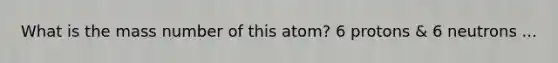 What is the mass number of this atom? 6 protons & 6 neutrons ...