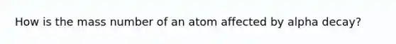 How is the mass number of an atom affected by alpha decay?